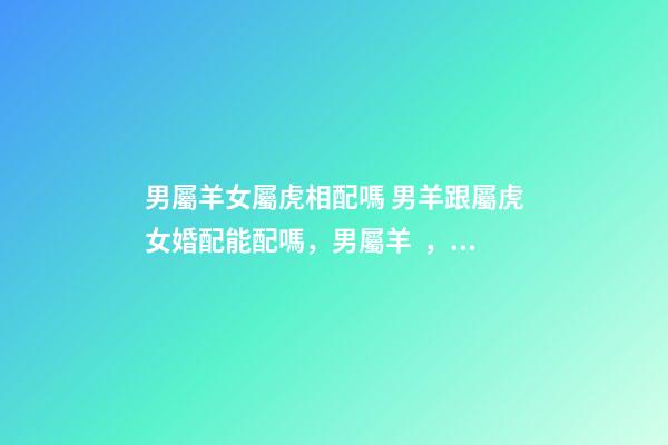 男屬羊女屬虎相配嗎 男羊跟屬虎女婚配能配嗎，男屬羊，女屬虎！屬相配嗎？-第1張-觀點-玄機派